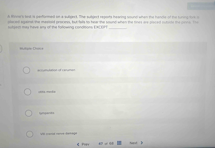 A Rinne's test is performed on a subject. The subject reports hearing sound when the handle of the tuning fork is
placed against the mastoid process, but fails to hear the sound when the tines are placed outside the pinna. The
subject may have any of the following conditions EXCEPT_ .
Multiple Choice
accumulation of cerumen
otitis media
tympanitis
VIII cranial nerve damage
Prev 47 of 68 Next