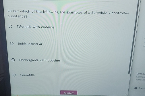 All but which of the following are examples of a Schedule V controlled
substance?
Tylenol@ with codeine
Robitussin@ AC
f
Phenergan@ with codeine
Lomotil@
Downlov
Get more
humar, si
Messi
SUBMIT