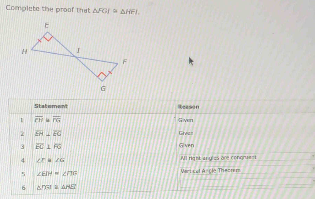 Complete the proof that △ FGI≌ △ HEI. 
Statement Reason 
1 overline EH≌ overline FG Given 
2 overline EH⊥ overline EG Given 
3 overline EG⊥ overline FG
Given 
4 ∠ E≌ ∠ G All right angles are congruent 
5 ∠ EIH≌ ∠ FIG
Vertical Angle Theorem 
6 △ FGI≌ △ HEI