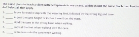 do? Select all thr apply. Tie nerse pilens to beach a client with hemipenesis to use a case. Which sisould the narse teach the clifent to 
1._ Move Sarward 3 step with the weakieg find, followed by the strong leg and case. 
2_ Adjust the care height 12 ksches iowe than the wilt. 
3._ Hald the cane in the strong hand whes walking. 
4._ Look at the feet when walling with the care. 
3._ Leon over osto the case when walking.