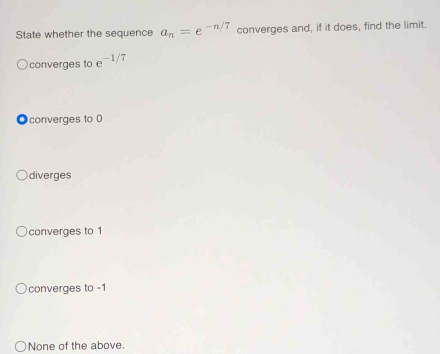 State whether the sequence a_n=e^(-n/7) converges and, if it does, find the limit.
converges to e^(-1/7)
●converges to 0
diverges
converges to 1
converges to -1
None of the above.