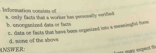 Information consists of
a. only facts that a worker has personally verified
b. unorganized data or facts
c. data or facts that have been organized into a meaningful form
d. none of the above
4NSWER:
rs may expect th