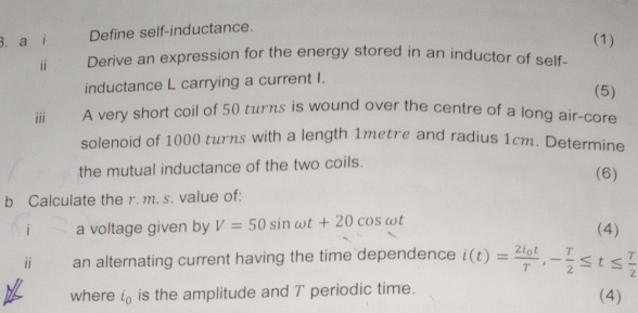 a i Define self-inductance. 
(1) 
ⅱ Derive an expression for the energy stored in an inductor of self- 
inductance L carrying a current I. (5) 
iii A very short coil of 50 turs is wound over the centre of a long air-core 
solenoid of 1000 turns with a length 1metre and radius 1cm. Determine 
the mutual inductance of the two coils. 
(6) 
b Calculate the r. m. s. value of: 
i a voltage given by V=50sin omega t+20cos omega t (4) 
ⅱ an alternating current having the time dependence i(t)=frac 2i_0tT, - T/2 ≤ t≤  T/2 
where i_0 is the amplitude and 7' periodic time. (4)