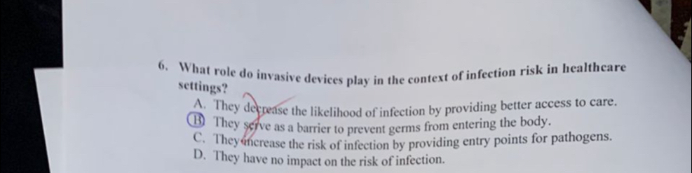 What role do invasive devices play in the context of infection risk in healthcare
settings?
A. They decrease the likelihood of infection by providing better access to care.
B) They serve as a barrier to prevent germs from entering the body.
C. They ncrease the risk of infection by providing entry points for pathogens.
D. They have no impact on the risk of infection.