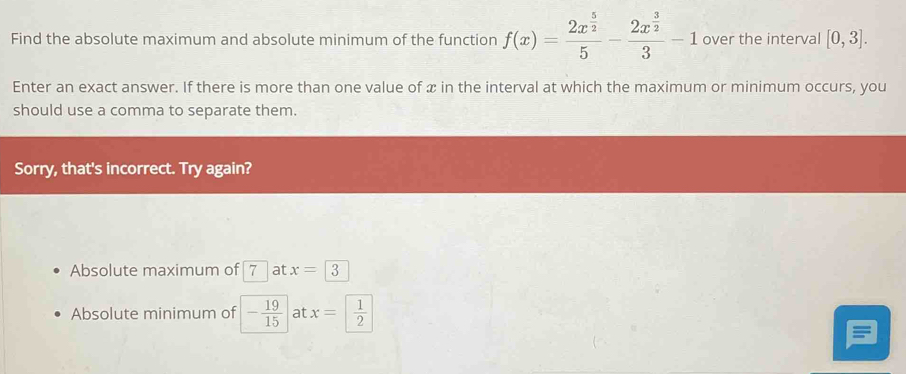 Find the absolute maximum and absolute minimum of the function f(x)=frac 2x^(frac 5)25-frac 2x^(frac 3)23-1 over the interval [0,3]. 
Enter an exact answer. If there is more than one value of x in the interval at which the maximum or minimum occurs, you
should use a comma to separate them.
Sorry, that's incorrect. Try again?
Absolute maximum of 7 at x=3
Absolute minimum of - 19/15  at x= 1/2 