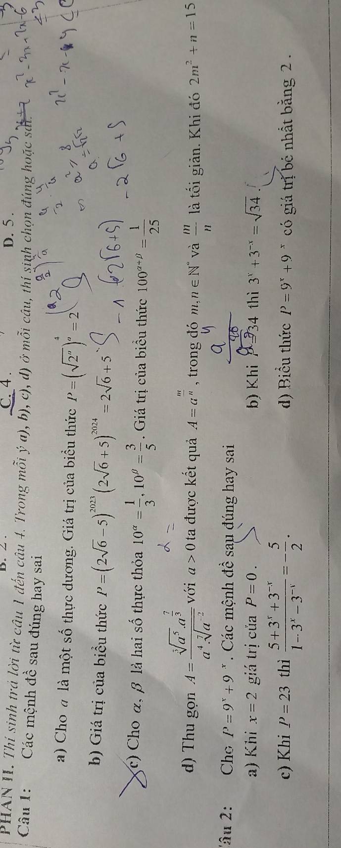 C. 4 . D. 5 .
PHAN II. Thí sinh trả lời từ câu 1 đến câu 4. Trong mỗi ý a), b), c), d) ở mỗi câu, thí sinh chọn đúng hoặc sát.
Câu 1: Các mệnh đề sau đúng hay sai
a) Cho a là một số thực dương. Giá trị của biểu thức P=(sqrt(2^a))^ 4/a =2
b) Giá trị của biểu thức P=(2sqrt(6)-5)^2023(2sqrt(6)+5)^2024=2sqrt(6)+5
(r)  Cho α, β là hai số thực thỏa 10^(alpha)= 1/3 ,10^(beta)= 3/5 . Giá trị của biểu thức 100^(alpha +beta)= 1/25 
d) Thu gọn A=frac sqrt[3](a^5)· a^(frac 7)3a^4· sqrt[7](a^(-2)) với a>0 ta được kết quả A=a^(frac m)n , trong đó m,n∈ N^* và  m/n  là tối giản. Khi đó 2m^2+n=15
''âu 2: , , Cho P=9^x+9 *  Các mệnh đề sau đúng hay sai
a) Khi x=2 giá trị của P=0. b) Khi p934 thì 3^x+3^(-x)=sqrt(34)
c) Khi P=23 thì  (5+3^x+3^(-x))/1-3^x-3^(-x) =- 5/2 . d) Biểu thức P=9^x+9^x có giá trị bé nhất bằng 2 .