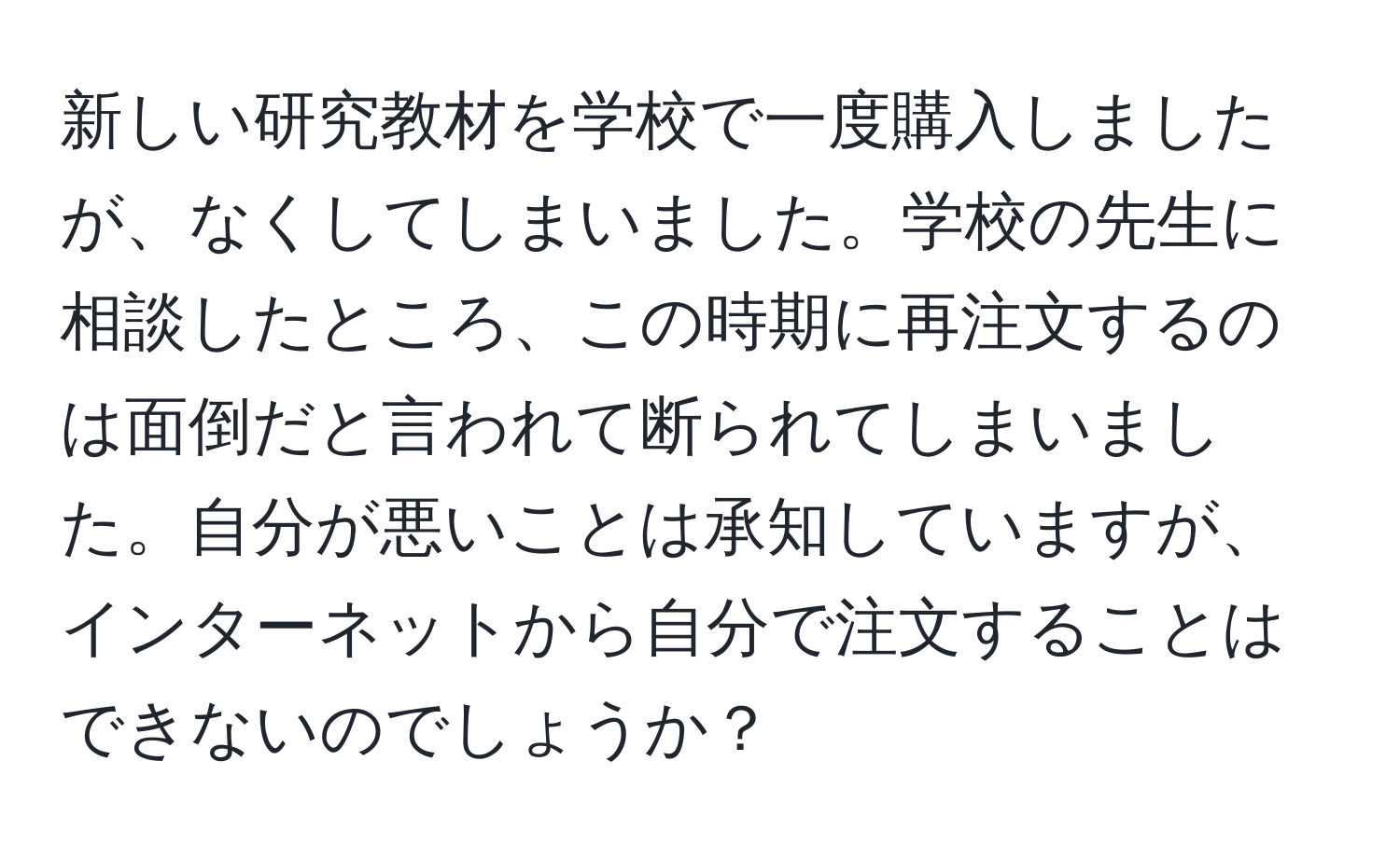 新しい研究教材を学校で一度購入しましたが、なくしてしまいました。学校の先生に相談したところ、この時期に再注文するのは面倒だと言われて断られてしまいました。自分が悪いことは承知していますが、インターネットから自分で注文することはできないのでしょうか？