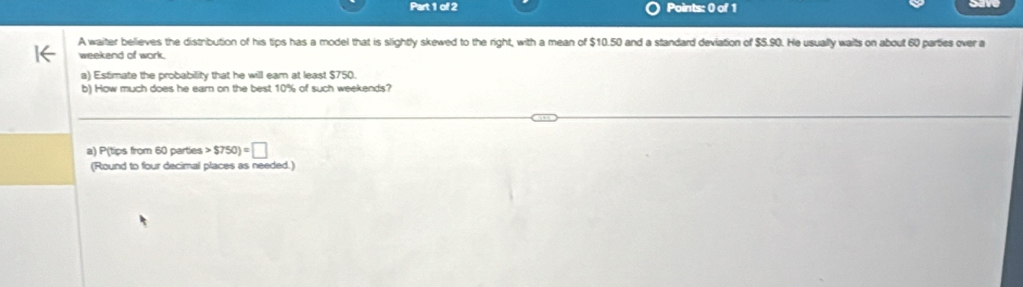 A waiter believes the distribution of his tips has a model that is slightly skewed to the right, with a mean of $10.50 and a standard deviation of $5.90. He usually waits on about 60 parties over a 
weekend of work. 
a) Estimate the probability that he will eam at least $750. 
b) How much does he ear on the best 10% of such weekends? 
a) P(tips from 60 parties $750)=□
(Round to four decimal places as needed.)