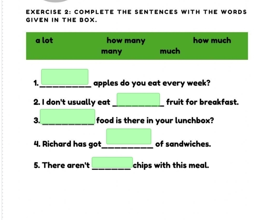 COMPLETE THE SENTENCES WITH THE WORDS 
GIVEN IN THE BOX. 
a lot how many how much 
many much
□  (-3,4)
1._ apples do you eat every week? 
2. I don't usually eat _ (-3,4) fruit for breakfast. 
3. _ x_1+x_2= □ /□   food is there in your lunchbox? 
□  
4. Richard has got_ of sandwiches. 
5. There aren't _ (-3,4) chips with this meal.