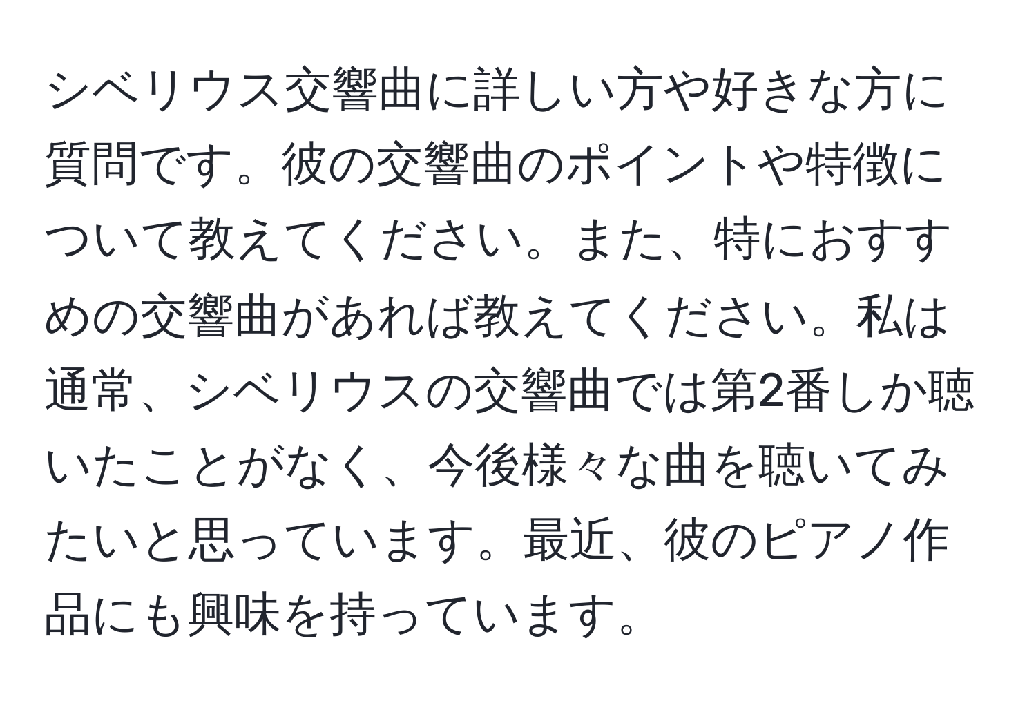 シベリウス交響曲に詳しい方や好きな方に質問です。彼の交響曲のポイントや特徴について教えてください。また、特におすすめの交響曲があれば教えてください。私は通常、シベリウスの交響曲では第2番しか聴いたことがなく、今後様々な曲を聴いてみたいと思っています。最近、彼のピアノ作品にも興味を持っています。