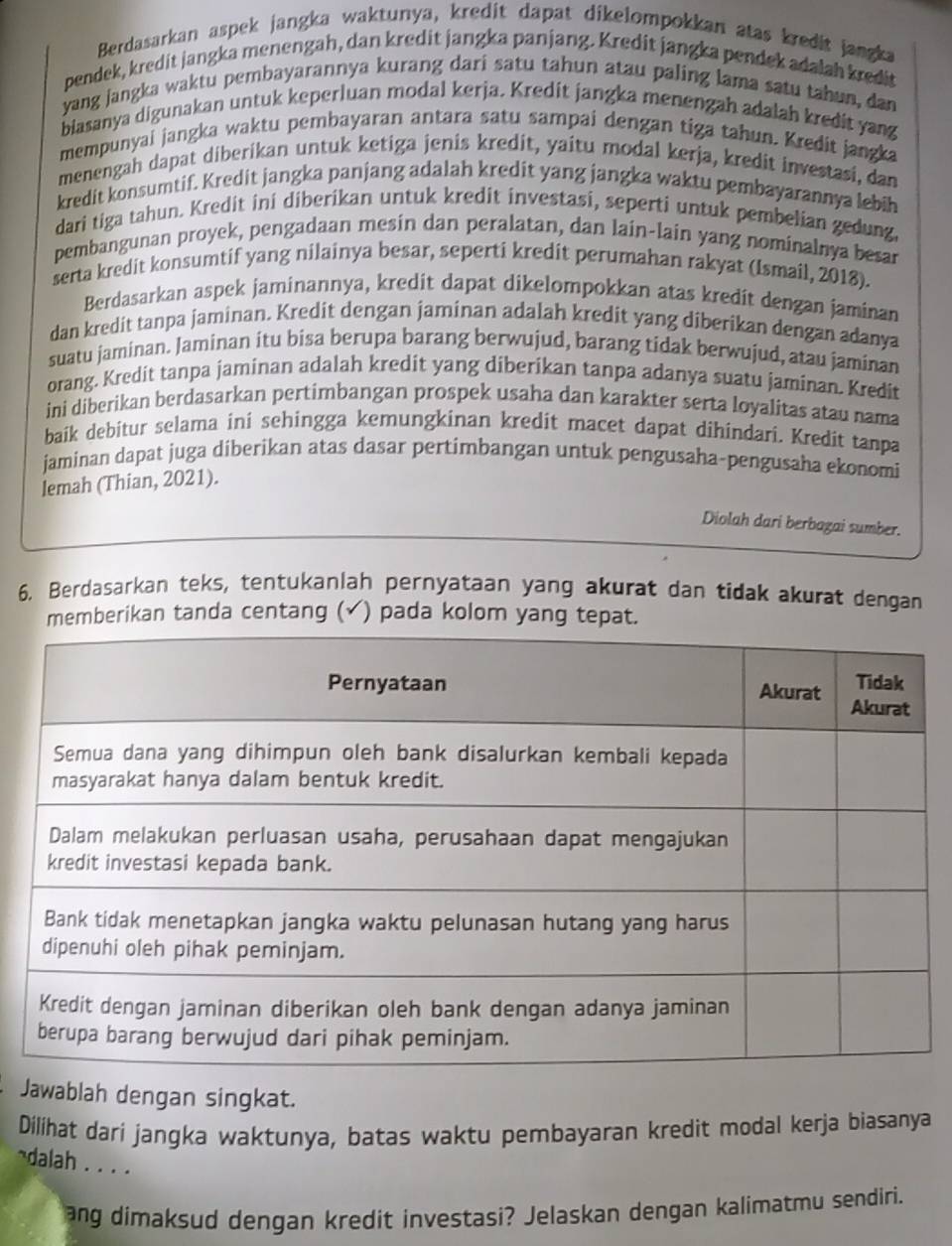 Berdasarkan aspek jangka waktunya, kredit dapat dikelompokkan atas kredit jangka
pendek, kredit jangka menengah, dan kredit jangka panjang. Kredit jangka pendek adalah kredit
yang jangka waktu pembayarannya kurang dari satu tahun atau paling lama satu tahun, dan
biasanya digunakan untuk keperluan modal kerja. Kredit jangka menengah adalah kredit yang
mempunyai jangka waktu pembayaran antara satu sampai dengan tiga tahun. Kredit jangka
menengah dapat diberikan untuk ketiga jenis kredit, yaitu modal kerja, kredit investasi, dan
kredit konsumtif. Kredit jangka panjang adalah kredit yang jangka waktu pembayarannya lebih
dari tiga tahun. Kredit ini diberikan untuk kredit investasi, seperti untuk pembelian gedung,
pembangunan proyek, pengadaan mesin dan peralatan, dan lain-lain yang nominalnya besar
serta kredit konsumtif yang nilainya besar, seperti kredit perumahan rakyat (Ismail, 2018).
Berdasarkan aspek jaminannya, kredit dapat dikelompokkan atas kredit dengan jaminan
dan kredit tanpa jaminan. Kredit dengan jaminan adalah kredit yang diberikan dengan adanya
suatu jaminan. Jaminan itu bisa berupa barang berwujud, barang tidak berwujud, atau jaminan
orang. Kredit tanpa jaminan adalah kredit yang diberikan tanpa adanya suatu jaminan. Kredit
ini diberikan berdasarkan pertimbangan prospek usaha dan karakter serta loyalitas atau nama
baik debitur selama ini sehingga kemungkinan kredit macet dapat dihindari. Kredit tanpa
jaminan dapat juga diberikan atas dasar pertimbangan untuk pengusaha-pengusaha ekonomi
lemah (Thian, 2021).
Diolah dari berbagai sumber.
6. Berdasarkan teks, tentukanlah pernyataan yang akurat dan tidak akurat dengan
emberikan tanda centang (✓ ) pada kolom yang tepat
Jawablah dengan singkat.
Dilihat dari jangka waktunya, batas waktu pembayaran kredit modal kerja biasanya
~dalah . . . .
ang dimaksud dengan kredit investasi? Jelaskan dengan kalimatmu sendiri.