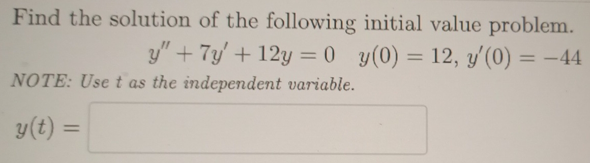 Find the solution of the following initial value problem.
y''+7y'+12y=0y(0)=12, y'(0)=-44
NOTE: Use t as the independent variable.
y(t)=□