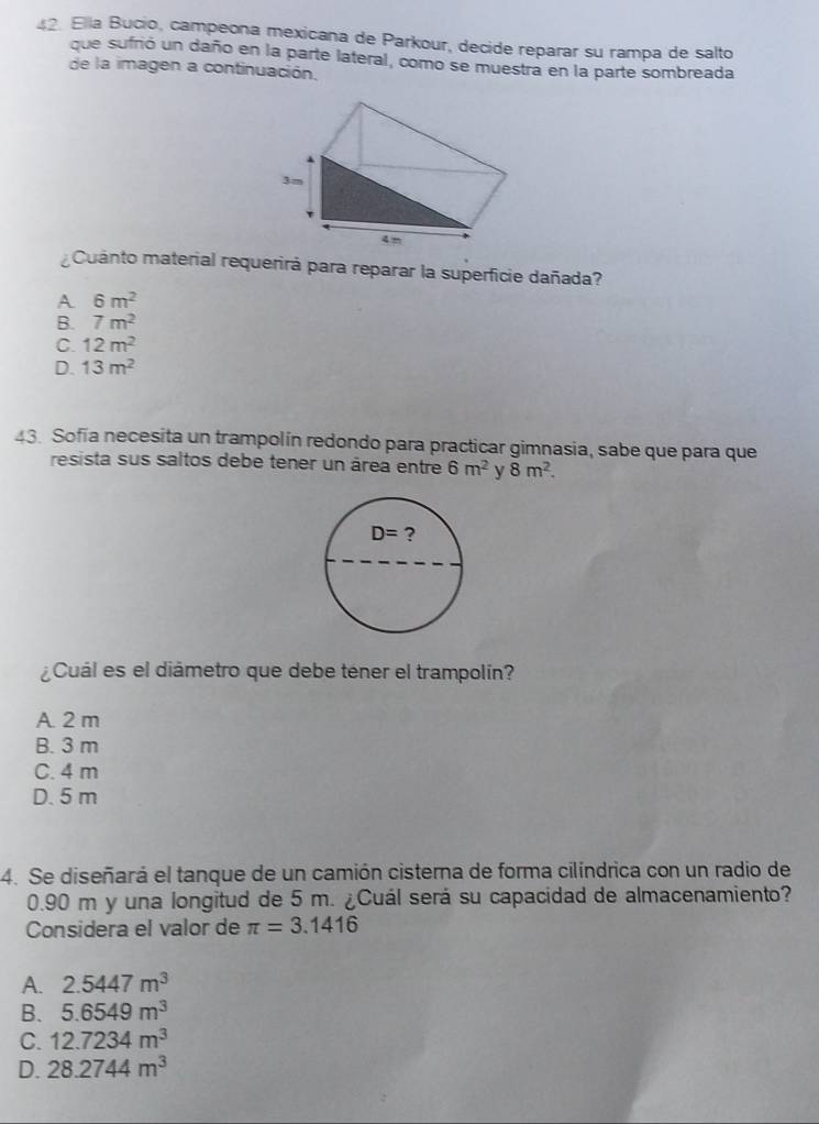 Ella Bucio, campeona mexicana de Parkour, decide reparar su rampa de salto
que sufrió un daño en la parte lateral, como se muestra en la parte sombreada
de la imagen a continuación.
Cuanto material requerirá para reparar la superficie dañada?
A 6m^2
B. 7m^2
C. 12m^2
D. 13m^2
43. Sofía necesita un trampolín redondo para practicar gimnasia, sabe que para que
resista sus saltos debe tener un área entre 6m^2 y 8m^2.
D= ?
¿Cuál es el diámetro que debe téner el trampolín?
A. 2 m
B. 3 m
C. 4 m
D. 5 m
4. Se diseñará el tanque de un camión cisterna de forma cilíndrica con un radio de
0.90 m y una longitud de 5 m. ¿Cuál será su capacidad de almacenamiento?
Considera el valor de π =3.1416
A. 2.5447m^3
B. 5.6549m^3
C. 12.7234m^3
D. 28.2744m^3