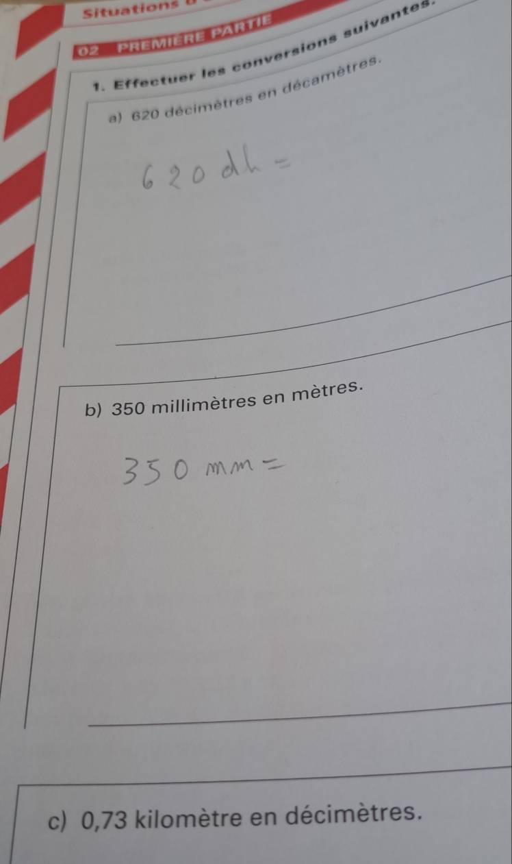 Situations l 
02 Première Partie 
1. Effectuer les conversions suivantes 
a) 620 décimètres en décamètres 
b) 350 millimètres en mètres. 
c) 0,73 kilomètre en décimètres.