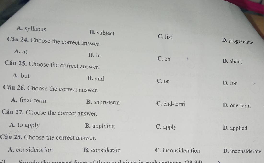 A. syllabus B. subject C. list
D. programme
Câu 24. Choose the correct answer.
A. at B. in C. on D. about
Câu 25. Choose the correct answer.
A. but B. and C. or D. for
Câu 26. Choose the correct answer.
A. final-term B. short-term C. end-term D. one-term
Câu 27. Choose the correct answer.
A. to apply B. applying C. apply D. applied
Câu 28. Choose the correct answer.
A. consideration B. considerate C. inconsideration D. inconsiderate