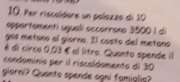 10, Per riscaldare un palazzo di 10
appartamentí ugualí accorrono 3500 | di 
gas metaño al giorno. Il costo del metano 
é di circa 0,03 é al litro. Quanto spende il 
condomínio per il riscaldamento di 30
giorni? Quanto spende ogni famiqlia?
