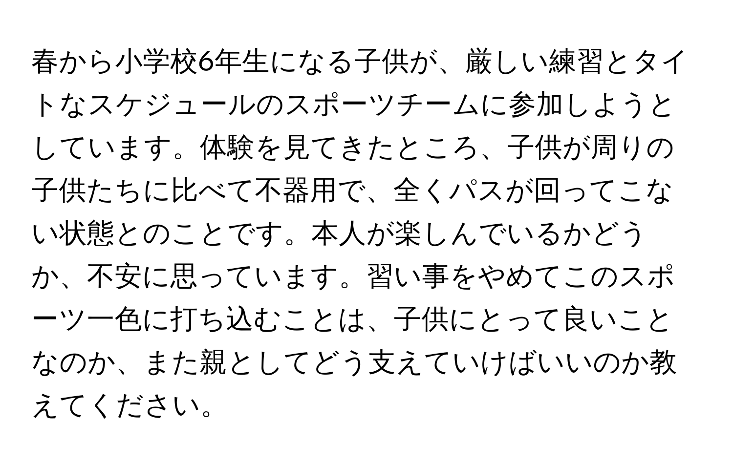 春から小学校6年生になる子供が、厳しい練習とタイトなスケジュールのスポーツチームに参加しようとしています。体験を見てきたところ、子供が周りの子供たちに比べて不器用で、全くパスが回ってこない状態とのことです。本人が楽しんでいるかどうか、不安に思っています。習い事をやめてこのスポーツ一色に打ち込むことは、子供にとって良いことなのか、また親としてどう支えていけばいいのか教えてください。