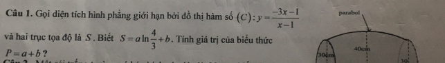 Gọi diện tích hình phẳng giới hạn bởi đồ thị hàm số (C):y= (-3x-1)/x-1  parabol 
và hai trục tọa độ là S . Biết S=aln  4/3 +b. Tính giá trị của biểu thức
P=a+b ?
30 m 40crh 
10