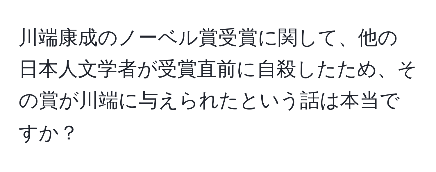 川端康成のノーベル賞受賞に関して、他の日本人文学者が受賞直前に自殺したため、その賞が川端に与えられたという話は本当ですか？