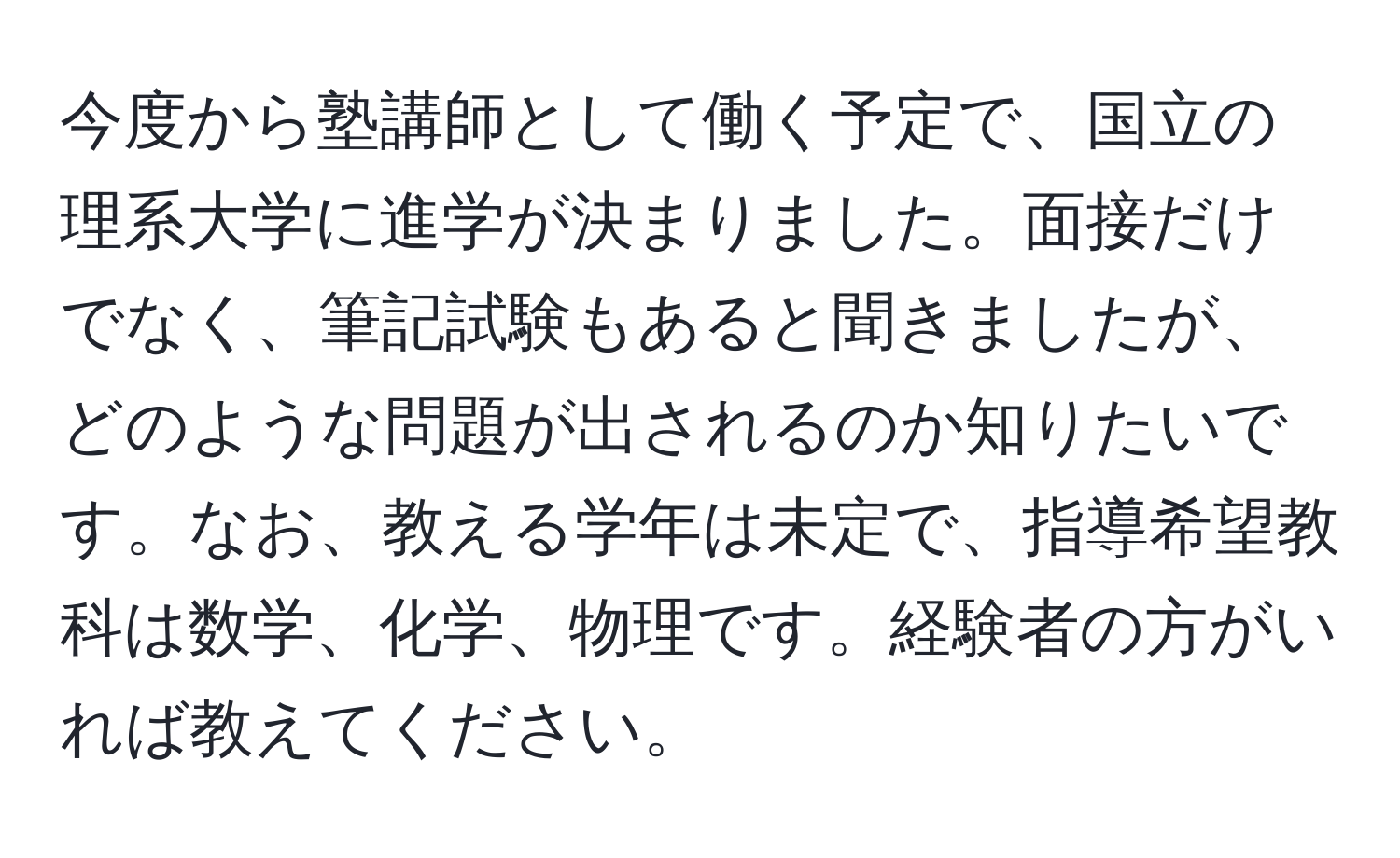 今度から塾講師として働く予定で、国立の理系大学に進学が決まりました。面接だけでなく、筆記試験もあると聞きましたが、どのような問題が出されるのか知りたいです。なお、教える学年は未定で、指導希望教科は数学、化学、物理です。経験者の方がいれば教えてください。