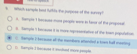 speech
9. Which sample best fulfilis the purpose of the survey?
A. Sample 1 because more people were in favor of the proposal
8. Sample 1 because it is more representative of the town population.
C. Sample 2 because all the members attended a town hall meeting
D. Sample 2 because it involved more people.