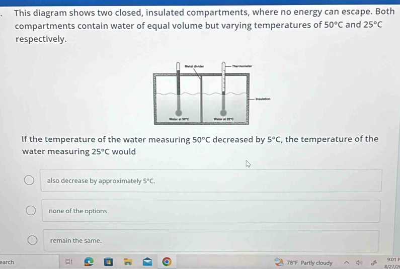 This diagram shows two closed, insulated compartments, where no energy can escape. Both
compartments contain water of equal volume but varying temperatures of 50°C and 25°C
respectively.
If the temperature of the water measuring 50°C decreased by 5°C , the temperature of the
water measuring 25°C would
also decrease by approximately 5°C.
none of the options
remain the same.
earch 78°F Partly cloudy 8/27/2 9:01