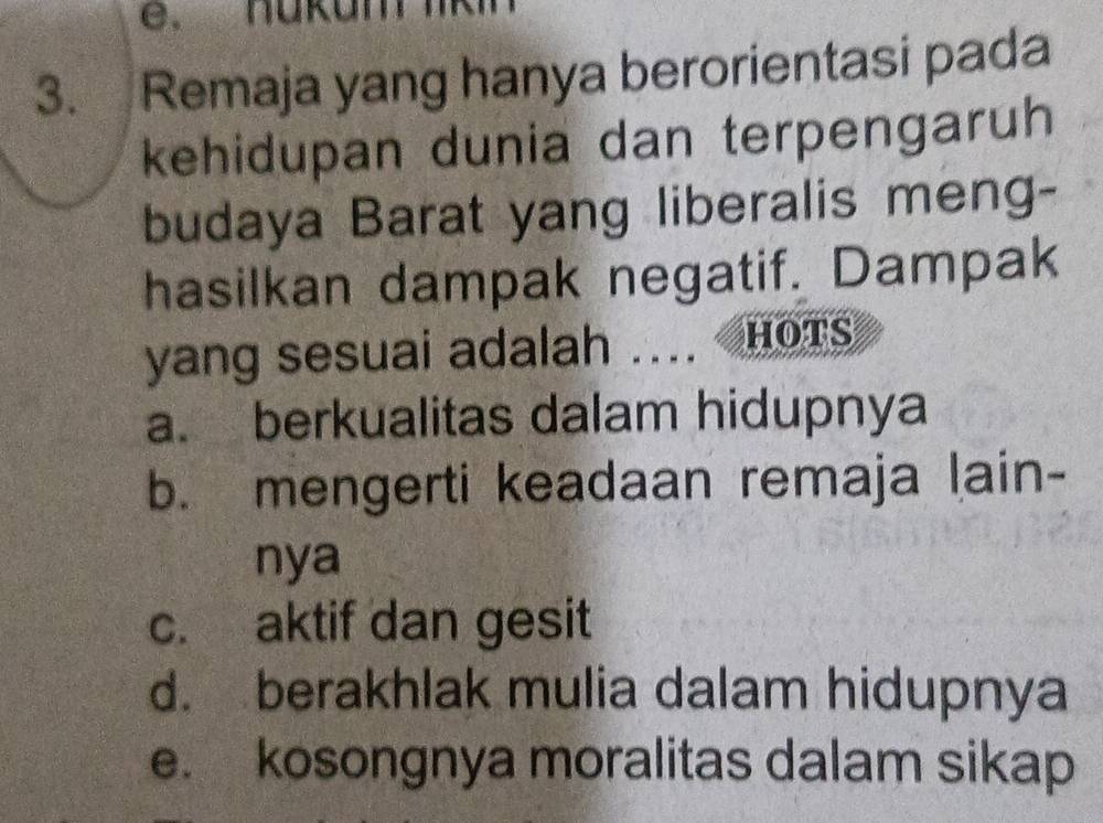 nükum lk
3. Remaja yang hanya berorientasi pada
kehidupan dunia dan terpengaruh
budaya Barat yang liberalis meng-
hasilkan dampak negatif. Dampak
yang sesuai adalah .... HOTS
a. berkualitas dalam hidupnya
b. mengerti keadaan remaja lain-
nya
c. aktif dan gesit
d. berakhlak mulia dalam hidupnya
e. kosongnya moralitas dalam sikap