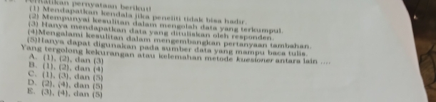 a l a er ataan k 
(1) Mendapatkan kendala jika peneliti tidak bisa hadir.
(2) Mempunyai kesulitan dalam mengolah data yang terkumpul.
(3) Hanya mendapatkan data yang dituliskan oleh responden.
(4)Mengalami kesulitan dalam mengembangkan pertanyaan tambahan.
(5)Hanya dapat digunakan pada sumber data yang mampu baca tulis.
Yang tergolong kekurangan atau kelemahan metode kuesionerantara lain ...
A. (1),(2) , dan (3)
B、 (1),(2) , dan (4)
C. (1),(3) , dan (5)
D. (2),(4) , dan (5)
E. (3),(4) , dan (5)