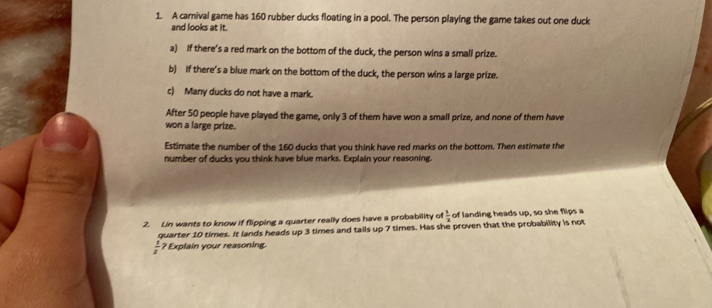 A carival game has 160 rubber ducks floating in a pool. The person playing the game takes out one duck 
and looks at it. 
a) If there's a red mark on the bottom of the duck, the person wins a small prize. 
b) If there's a blue mark on the bottom of the duck, the person wins a large prize. 
c) Many ducks do not have a mark. 
After 50 people have played the game, only 3 of them have won a small prize, and none of them have 
won a large prize. 
Estimate the number of the 160 ducks that you think have red marks on the bottom. Then estimate the 
number of ducks you think have blue marks. Explain your reasoning. 
2. Lin wants to know if flipping a quarter really does have a probability of  1/2  of landing heads up, so she flips a 
quarter 10 times. It lands heads up 3 times and tails up 7 times. Has she proven that the probability is not
 1/2  ? Explain your reasoning.