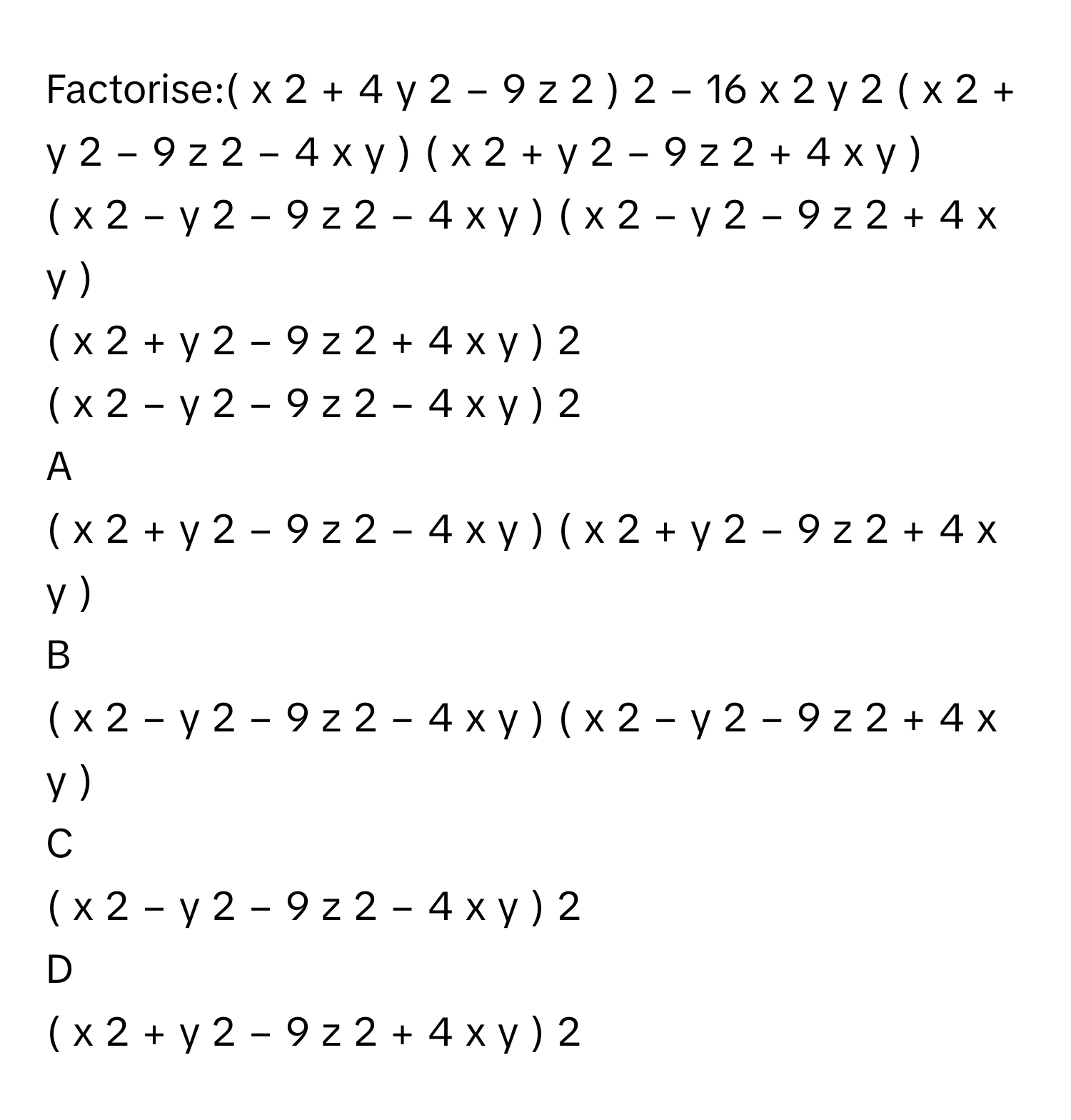 Factorise:(  x   2    +  4  y   2    −  9  z   2    )   2    −  16  x   2    y   2       (  x   2    +  y   2    −  9  z   2    −  4  x  y  )  (  x   2    +  y   2    −  9  z   2    +  4  x  y  )     
(  x   2    −  y   2    −  9  z   2    −  4  x  y  )  (  x   2    −  y   2    −  9  z   2    +  4  x  y  )     
(  x   2    +  y   2    −  9  z   2    +  4  x  y  )   2       
(  x   2    −  y   2    −  9  z   2    −  4  x  y  )   2       

A  
(  x   2    +  y   2    −  9  z   2    −  4  x  y  )  (  x   2    +  y   2    −  9  z   2    +  4  x  y  )      


B  
(  x   2    −  y   2    −  9  z   2    −  4  x  y  )  (  x   2    −  y   2    −  9  z   2    +  4  x  y  )      


C  
(  x   2    −  y   2    −  9  z   2    −  4  x  y  )   2        


D  
(  x   2    +  y   2    −  9  z   2    +  4  x  y  )   2