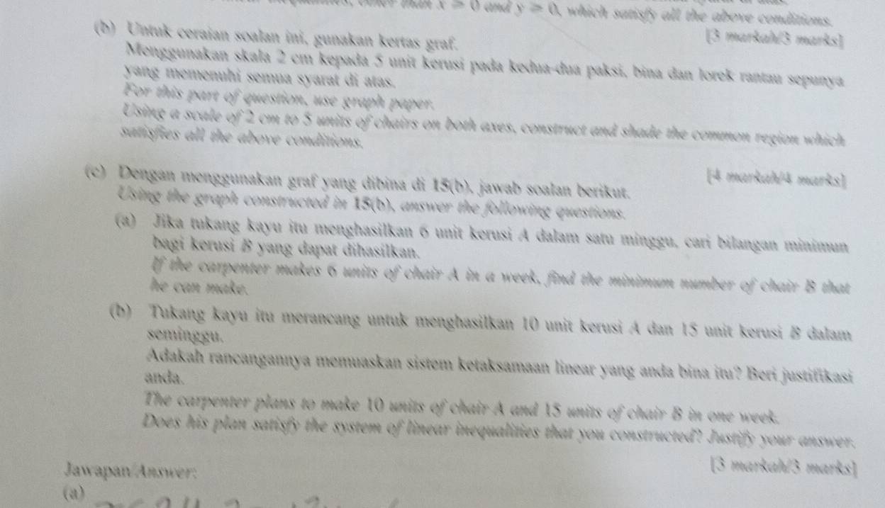 x≥slant 0 and y>0 , which satisfy all the above conditions. 
(b) Untuk ceraian soalan ini, gunakan kertas graf. 
[3 markah/3 marks] 
Menggunakan skala 2 cm kepada 5 unit kerusí pada kedua-dua paksi, bina dan lorek rantau sepunya 
yang memenuhi semua syarat di atas. 
For this part of question, use graph paper. 
Using a scale of 2 cm to 5 units of chairs on both axes, construct and shade the common region which 
satisfies all the above conditions. 
[4 markah/4 marks] 
(c) Dengan menggunakan graf yang dibina di 15 (b). jawab soalan berikut. 
Using the graph constructed in 15 (b), answer the following questions. 
(a) Jika tukang kayu itu menghasilkan 6 unit kerusi A dalam satu minggu, cari bilangan minimun 
bagi kerusi B yang dapat dihasilkan. 
If the carpenter makes 6 units of chair A in a week, find the minimum number of chair B that 
he can make. 
(b) Tukang kayu itu merancang untuk menghasilkan 10 unit kerusi A dan 15 unit kerusi B dalam 
seminggu. 
Adakah rancangannya memuaskan sistem ketaksamaan linear yang anda bina itu? Beri justifikasi 
anda. 
The carpenter plans to make 10 units of chair A and 15 units of chair B in one week. 
Does his plan satisfy the system of linear inequalities that you constructed? Justify your answer. 
Jawapan/Answer: 
[3 markah/3 marks] 
(a)