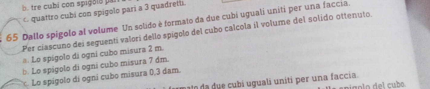 b. tre cubí con spigóló par
c. quattro cubi con spigolo pari a 3 quadretti.
65 Dallo spigolo al volume Un solido è formato da due cubi uguali uniti per una faccia.
Per ciascuno dei seguenti valori dello spígolo del cubo calcola il volume del solido ottenuto.
a. Lo spigolo di ogni cubo misura 2 m.
b. Lo spigolo di ogni cubo misura 7 dm.
. Lo spígolo di ogní cubo misura 0,3 dam.
ato da u e cubi uguali uniti per una faccia.
pigolo del cubo.