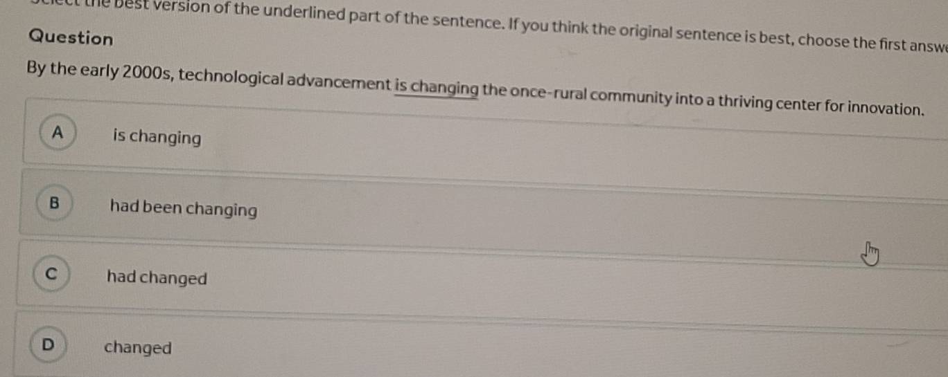 the best version of the underlined part of the sentence. If you think the original sentence is best, choose the first answ
Question
By the early 2000s, technological advancement is changing the once-rural community into a thriving center for innovation.
A is changing
B had been changing
had changed
D changed