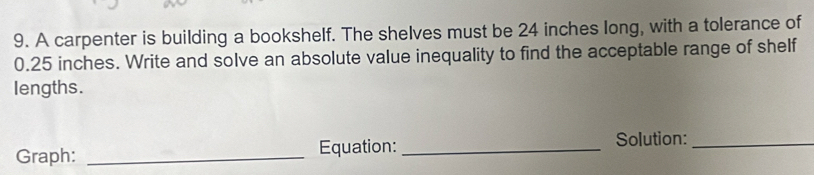 A carpenter is building a bookshelf. The shelves must be 24 inches long, with a tolerance of
0.25 inches. Write and solve an absolute value inequality to find the acceptable range of shelf 
lengths. 
Graph: _Equation: _Solution:_