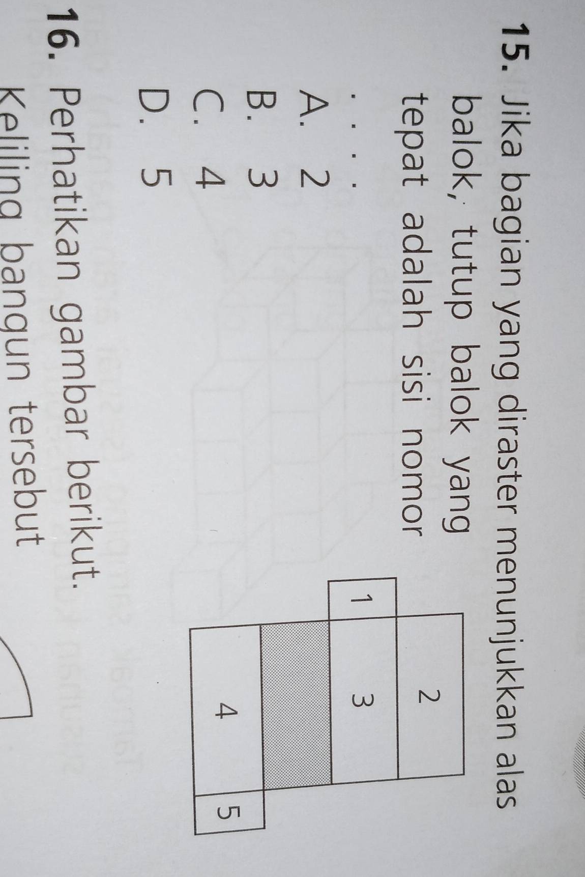 Jika bagian yang diraster menunjukkan alas
balok, tutup balok yang
tepat adalah sisi nomor
A. 2
B. 3
C. 4
D. 5
16. Perhatikan gambar berikut.
Keliling bangun tersebut