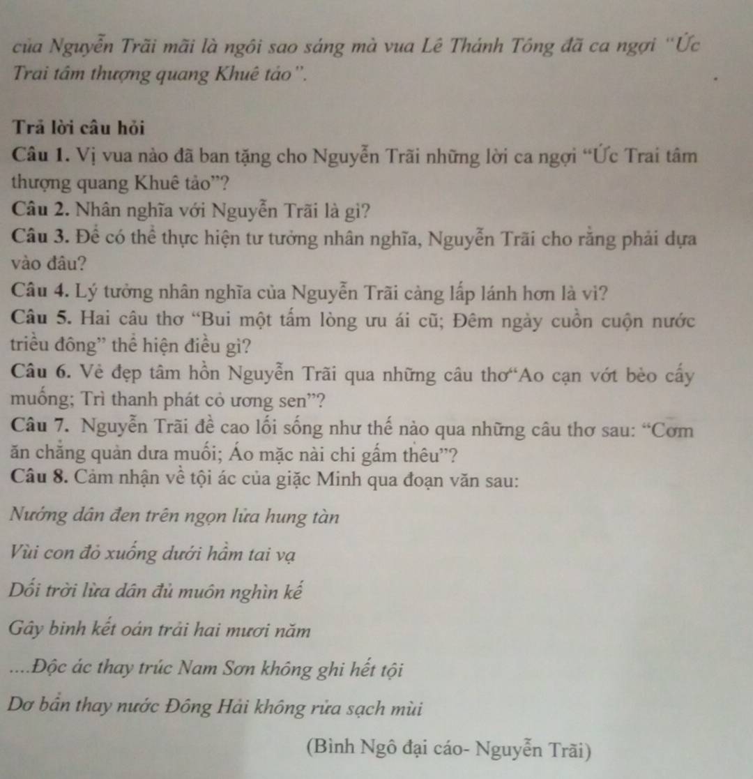 của Nguyễn Trãi mãi là ngôi sao sáng mà vua Lê Thánh Tông đã ca ngợi 'Ức
Trai tâm thượng quang Khuê tảo''.
Trã lời câu hỏi
Câu 1. Vị vua nào đã ban tặng cho Nguyễn Trãi những lời ca ngợi “Ức Trai tâm
thượng quang Khuê tảo”?
Câu 2. Nhân nghĩa với Nguyễn Trãi là gi?
Câu 3. Để có thể thực hiện tư tưởng nhân nghĩa, Nguyễn Trãi cho răng phải dựa
vào đâu?
Câu 4. Lý tưởng nhân nghĩa của Nguyễn Trãi càng lấp lánh hơn là vì?
Câu 5. Hai câu thơ “Bui một tấm lòng ưu ái cũ; Đêm ngày cuồn cuộn nước
triều đông' thể hiện điều gì?
Câu 6. Vẻ đẹp tâm hồn Nguyễn Trãi qua những câu thơ Ao cạn vớt bèo cấy
muống; Trì thanh phát cỏ ương sen'?
Câu 7. Nguyễn Trãi đề cao lối sống như thế nào qua những câu thơ sau: “Cơm
ăn chăng quản dưa muối; Áo mặc nài chi gấm thêu”?
Câu 8. Cảm nhận về tội ác của giặc Minh qua đoạn văn sau:
Nướng dân đen trên ngọn lửa hung tàn
Vùi con đỏ xuống dưới hầm tai vạ
Dối trời lừa dân đủ muôn nghìn kế
Gây binh kết oán trải hai mươi năm
.... Độc ác thay trúc Nam Sơn không ghi hết tội
Dơ bản thay nước Đông Hải không rửa sạch mùi
(Bình Ngô đại cáo- Nguyễn Trãi)