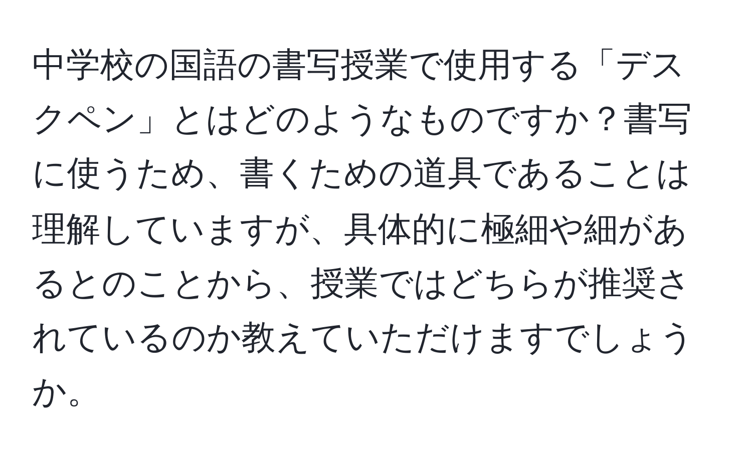 中学校の国語の書写授業で使用する「デスクペン」とはどのようなものですか？書写に使うため、書くための道具であることは理解していますが、具体的に極細や細があるとのことから、授業ではどちらが推奨されているのか教えていただけますでしょうか。