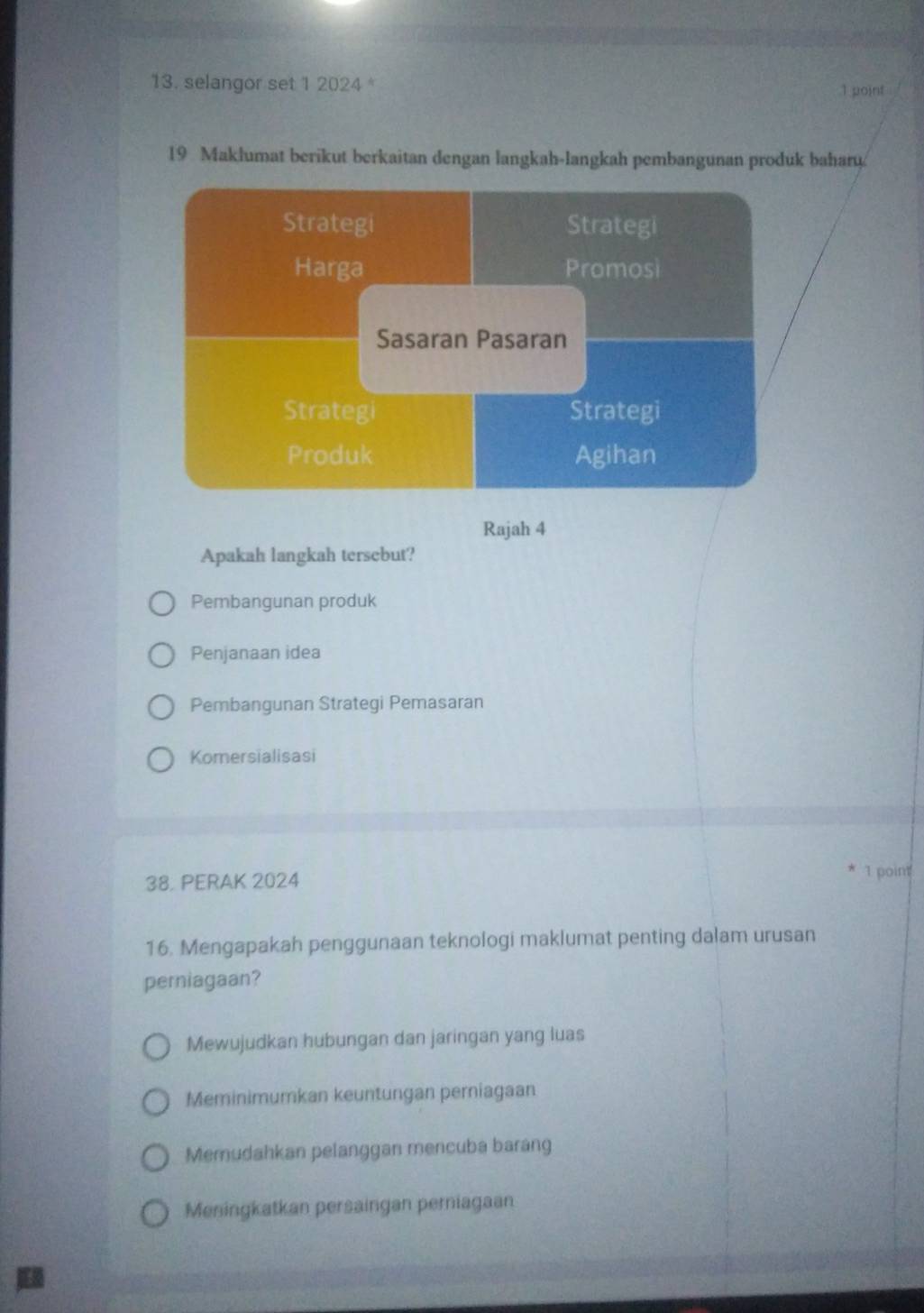 selangor set 1 2024 1 point
19 Maklumat berikut berkaitan dengan langkah-langkah pembangunan produk baharu
Rajah 4
Apakah langkah tersebut?
Pembangunan produk
Penjanaan idea
Pembangunan Strategi Pemasaran
Komersialisasi
38, PERAK 2024
1 point
16. Mengapakah penggunaan teknologi maklumat penting dalam urusan
perniagaan?
Mewujudkan hubungan dan jaringan yang luas
Meminimumkan keuntungan perniagaan
Memudahkan pelanggan mencuba barang
Meningkatkan persaingan perniagaan