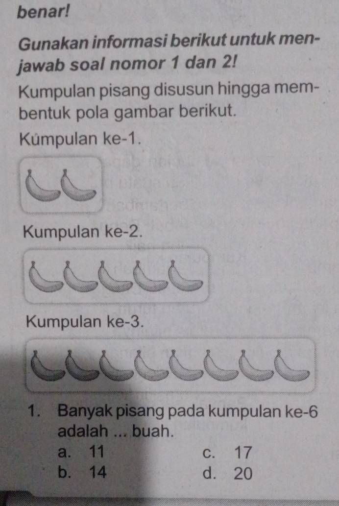 benar!
Gunakan informasi berikut untuk men-
jawab soal nomor 1 dan 2!
Kumpulan pisang disusun hingga mem-
bentuk pola gambar berikut.
Kümpulan ke -1.
Kumpulan ke -2.
Kumpulan ke -3.
1. Banyak pisang pada kumpulan ke -6
adalah ... buah.
a. 11 c. 17
b. 14 d. 20