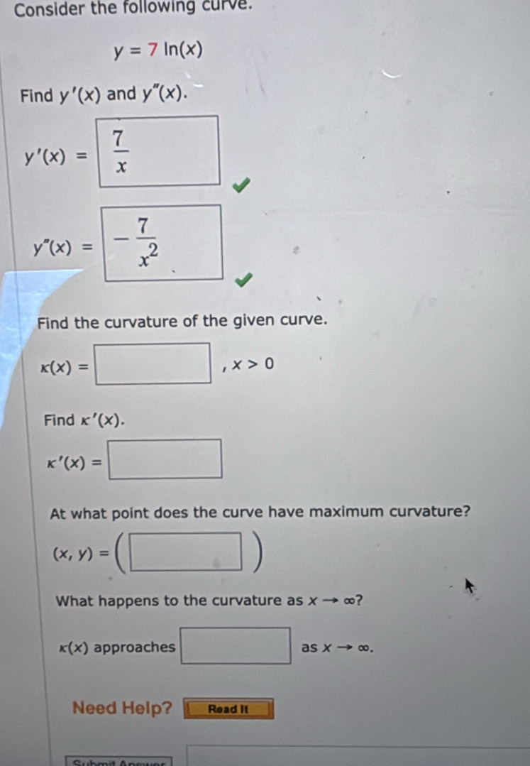 Consider the following curve.
y=7ln (x)
Find y'(x) and y''(x).
y'(x)=| 7/x  / □
y'(x)=□ - 7/x^2 
Find the curvature of the given curve.
x(x)=□ , x>0
Find K'(X).
x'(x)=□
At what point does the curve have maximum curvature?
(x,y)=(□ )
What happens to the curvature as xto ∈fty ?
k(x) approaches □ as xto ∈fty. 
Need Help? Read it