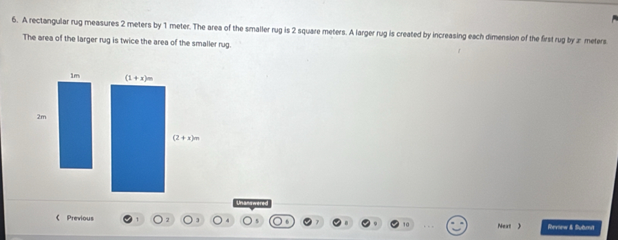 A rectangular rug measures 2 meters by 1 meter. The area of the smaller rug is 2 square meters. A larger rug is created by increasing each dimension of the first rug by æ meters
The area of the larger rug is twice the area of the smaller rug.
1m (1+x)m
2m
(2+x)m
Unanswered
《 Previous Next 》 Review & Submit