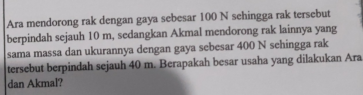 Ara mendorong rak dengan gaya sebesar 100 N sehingga rak tersebut 
berpindah sejauh 10 m, sedangkan Akmal mendorong rak lainnya yang 
sama massa dan ukurannya dengan gaya sebesar 400 N sehingga rak 
tersebut berpindah sejauh 40 m. Berapakah besar usaha yang dilakukan Ara 
dan Akmal?