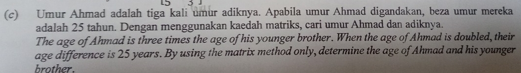 Umur Ahmad adalah tiga kali umur adiknya. Apabila umur Ahmad digandakan, beza umur mereka 
adalah 25 tahun. Dengan menggunakan kaedah matriks, cari umur Ahmad dan adiknya. 
The age of Ahmad is three times the age of his younger brother. When the age of Ahmad is doubled, their 
age difference is 25 years. By using the matrix method only, determine the age of Ahmad and his younger 
brother.