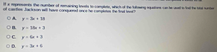 If x represents the number of remaining levels to complete, which of the following equations can be used to find the total number
of castles Jackson will have conquered once he completes the final level?
A. y=3x+18
B. y=18x+3
C. y=6x+3
D. y=3x+6