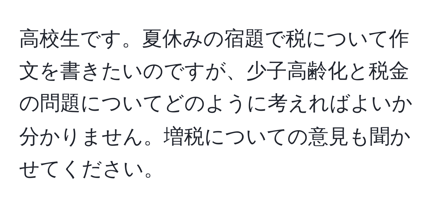 高校生です。夏休みの宿題で税について作文を書きたいのですが、少子高齢化と税金の問題についてどのように考えればよいか分かりません。増税についての意見も聞かせてください。