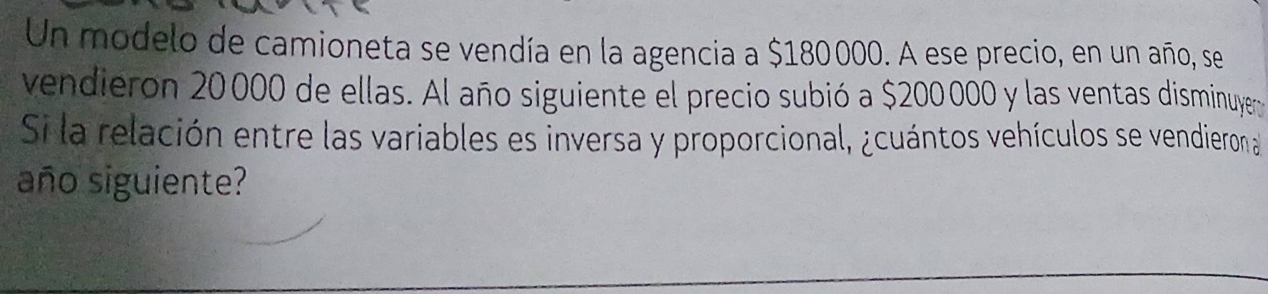 Un modelo de camioneta se vendía en la agencia a $180000. A ese precio, en un año, se 
vendieron 20000 de ellas. Al año siguiente el precio subió a $200000 y las ventas disminuyer 
Si la relación entre las variables es inversa y proporcional, ¿cuántos vehículos se vendieron a 
año siguiente?