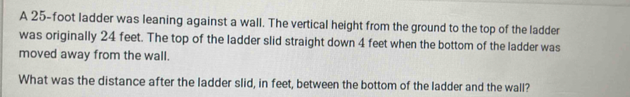 A 25-foot ladder was leaning against a wall. The vertical height from the ground to the top of the ladder 
was originally 24 feet. The top of the ladder slid straight down 4 feet when the bottom of the ladder was 
moved away from the wall. 
What was the distance after the ladder slid, in feet, between the bottom of the ladder and the wall?