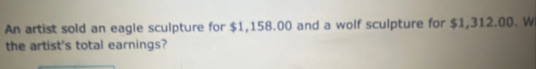 An artist sold an eagle sculpture for $1,158.00 and a wolf sculpture for $1,312.00. W 
the artist's total earnings?