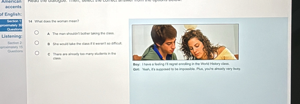 American Read the dialogue. Then, select 
accents
of English:
Section 1 14 What does the woman mean?
proximately 30
Questions
Listening: A The man shouldn't bother taking the class.
Section 2: B She would take the class if it weren't so difficult.
proximately 15
Questions
C There are already too many students in the
class.
Boy: I have a feeling I'll regret enrolling in the World History class.
Girl: Yeah, it's supposed to be impossible. Plus, you're already very busy.