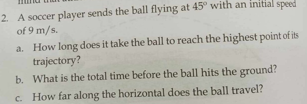 A soccer player sends the ball flying at 45° with an initial speed 
of 9 m/s. 
a. How long does it take the ball to reach the highest point of its 
trajectory? 
b. What is the total time before the ball hits the ground? 
c. How far along the horizontal does the ball travel?